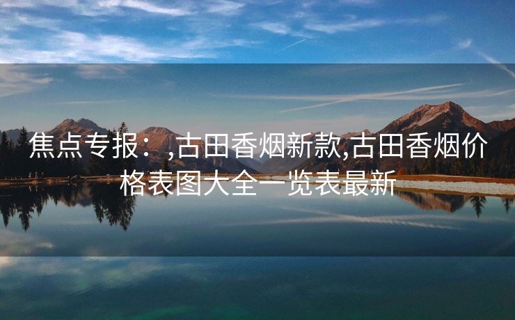 焦点专报：,古田香烟新款,古田香烟价格表图大全一览表最新
