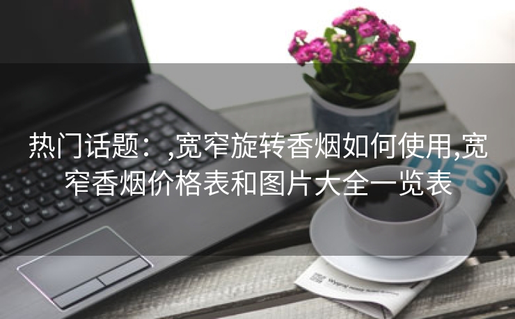 热门话题：,宽窄旋转香烟如何使用,宽窄香烟价格表和图片大全一览表