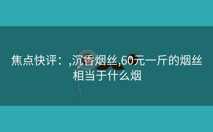 焦点快评：,沉香烟丝,60元一斤的烟丝相当于什么烟