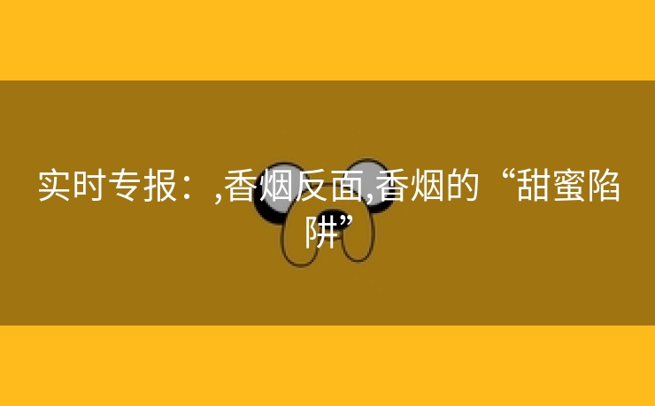 实时专报：,香烟反面,香烟的“甜蜜陷阱”