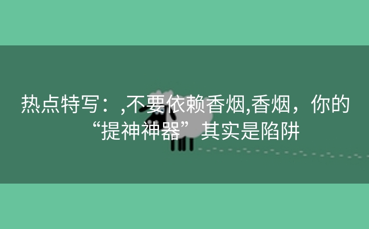 热点特写：,不要依赖香烟,香烟，你的“提神神器”其实是陷阱