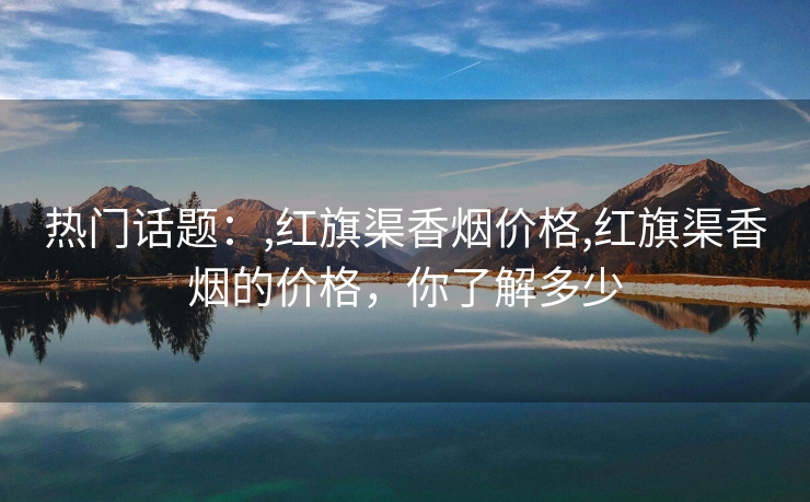 热门话题：,红旗渠香烟价格,红旗渠香烟的价格，你了解多少