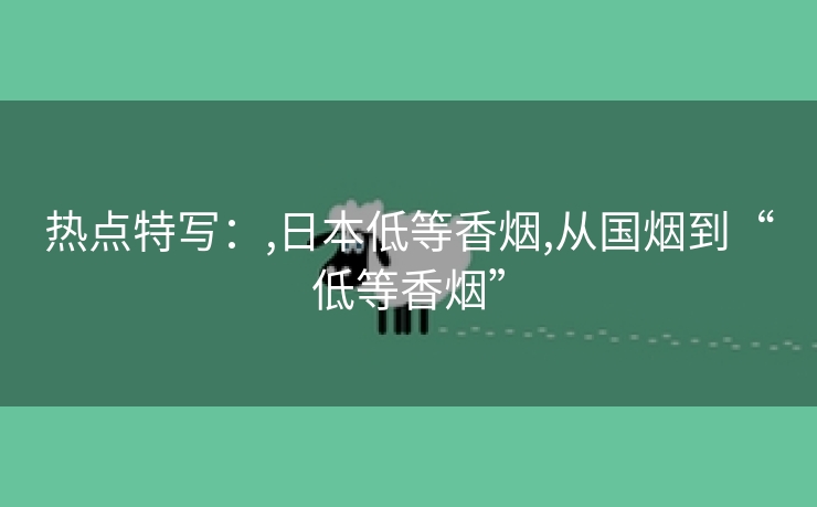热点特写：,日本低等香烟,从国烟到“低等香烟”