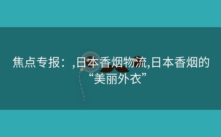 焦点专报：,日本香烟物流,日本香烟的“美丽外衣”