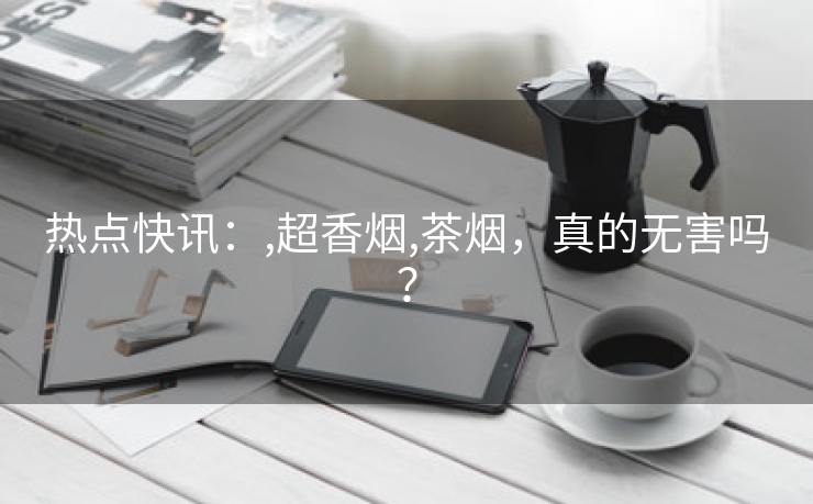 热点快讯：,超香烟,茶烟，真的无害吗？
