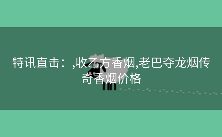 特讯直击：,收乙方香烟,老巴夺龙烟传奇香烟价格