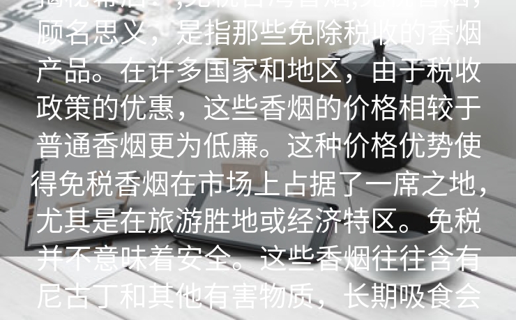 揭秘幕后：,免税台湾香烟,免税香烟，顾名思义，是指那些免除税收的香烟产品。在许多国家和地区，由于税收政策的优惠，这些香烟的价格相较于普通香烟更为低廉。这种价格优势使得免税香烟在市场上占据了一席之地，尤其是在旅游胜地或经济特区。免税并不意味着安全。这些香烟往往含有尼古丁和其他有害物质，长期吸食会对健康造成严重损害。