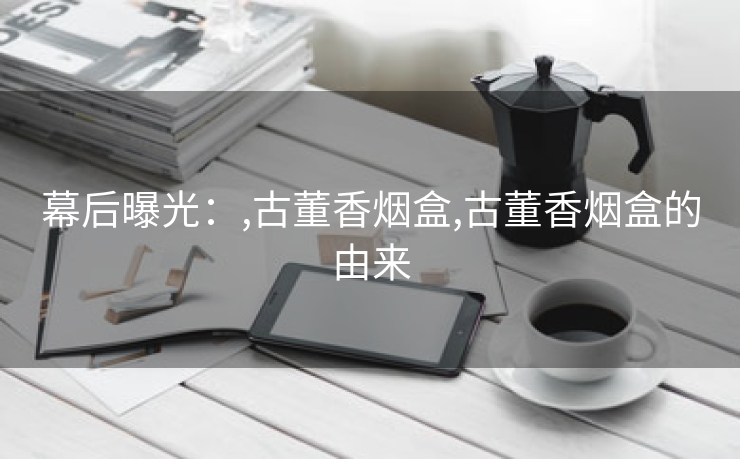 幕后曝光：,古董香烟盒,古董香烟盒的由来