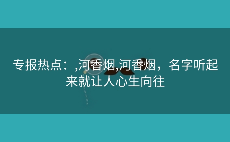 专报热点：,河香烟,河香烟，名字听起来就让人心生向往