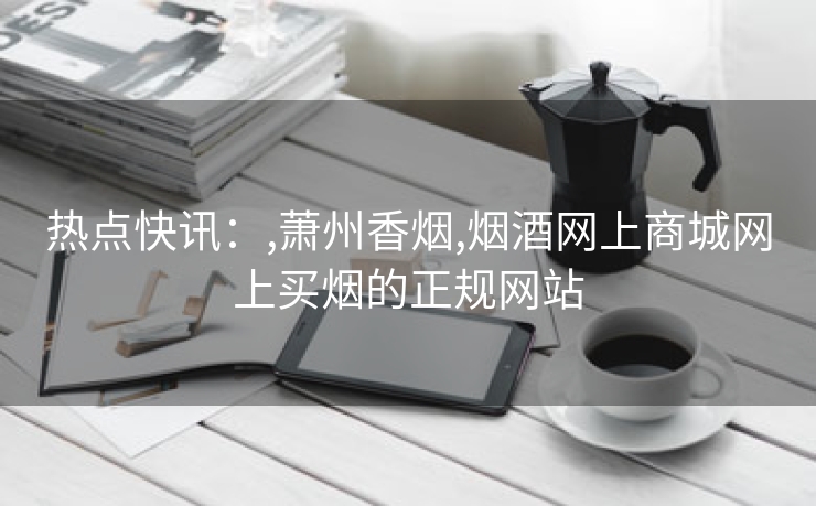 热点快讯：,萧州香烟,烟酒网上商城网上买烟的正规网站