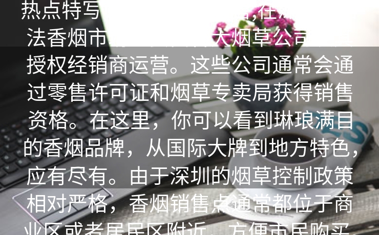 热点特写：,深圳香烟销售,在深圳，合法香烟市场主要由各大烟草公司及其授权经销商运营。这些公司通常会通过零售许可证和烟草专卖局获得销售资格。在这里，你可以看到琳琅满目的香烟品牌，从国际大牌到地方特色，应有尽有。由于深圳的烟草控制政策相对严格，香烟销售点通常都位于商业区或者居民区附近，方便市民购买。