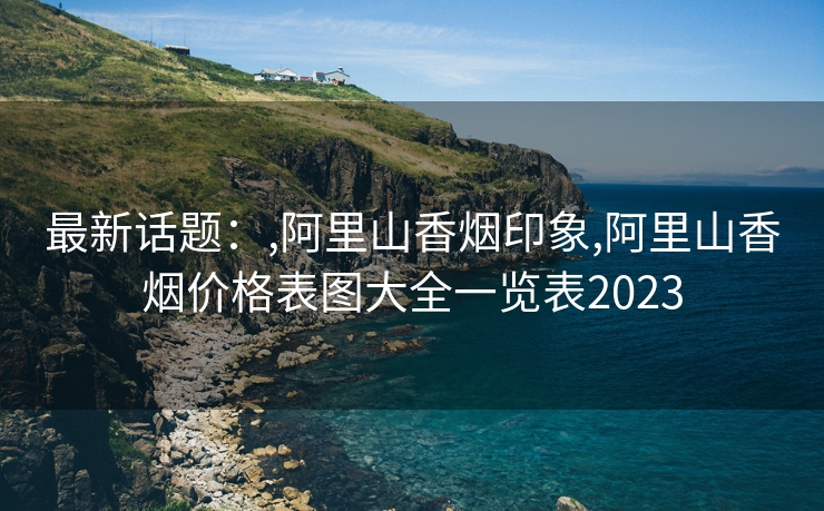 最新话题：,阿里山香烟印象,阿里山香烟价格表图大全一览表2023