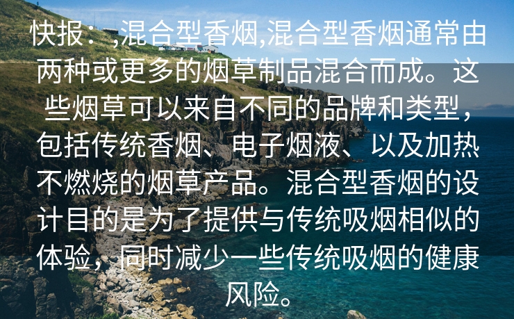 快报：,混合型香烟,混合型香烟通常由两种或更多的烟草制品混合而成。这些烟草可以来自不同的品牌和类型，包括传统香烟、电子烟液、以及加热不燃烧的烟草产品。混合型香烟的设计目的是为了提供与传统吸烟相似的体验，同时减少一些传统吸烟的健康风险。