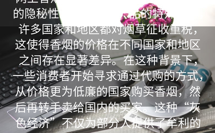 热点特写：,网上香烟代购,当我们谈论网上香烟代购时，我们不得不提到它的隐秘性。由于烟草产品的特殊性质，许多国家和地区都对烟草征收重税，这使得香烟的价格在不同国家和地区之间存在显著差异。在这种背景下，一些消费者开始寻求通过代购的方式，从价格更为低廉的国家购买香烟，然后再转手卖给国内的买家。这种“灰色经济”不仅为部分人提供了牟利的途径，也在一定程度上满足了国内某些消费者的需求。