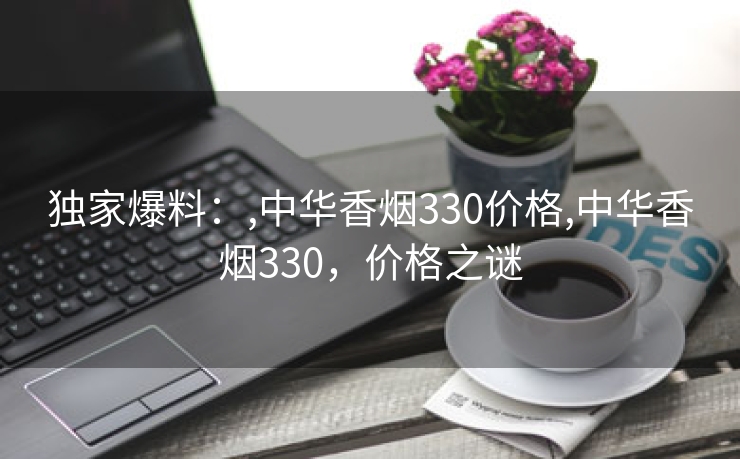 独家爆料：,中华香烟330价格,中华香烟330，价格之谜