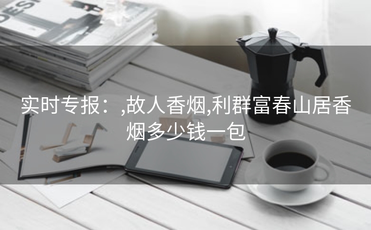 实时专报：,故人香烟,利群富春山居香烟多少钱一包