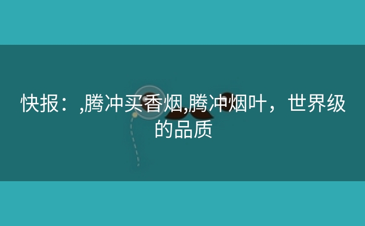 快报：,腾冲买香烟,腾冲烟叶，世界级的品质