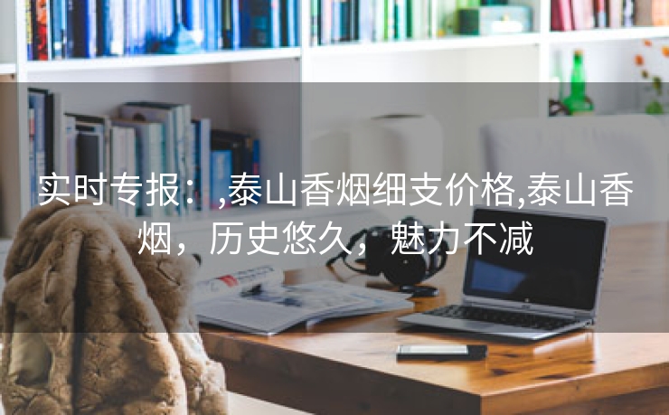 实时专报：,泰山香烟细支价格,泰山香烟，历史悠久，魅力不减