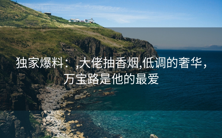 独家爆料：,大佬抽香烟,低调的奢华，万宝路是他的最爱