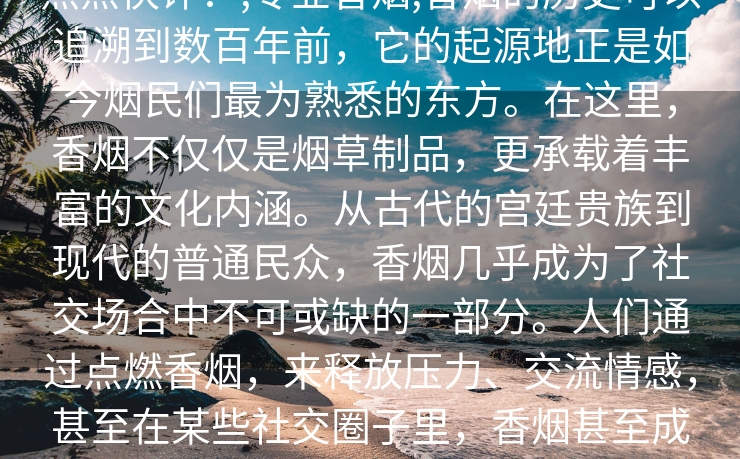 热点快评：,专业香烟,香烟的历史可以追溯到数百年前，它的起源地正是如今烟民们最为熟悉的东方。在这里，香烟不仅仅是烟草制品，更承载着丰富的文化内涵。从古代的宫廷贵族到现代的普通民众，香烟几乎成为了社交场合中不可或缺的一部分。人们通过点燃香烟，来释放压力、交流情感，甚至在某些社交圈子里，香烟甚至成为了一种身份的象征。