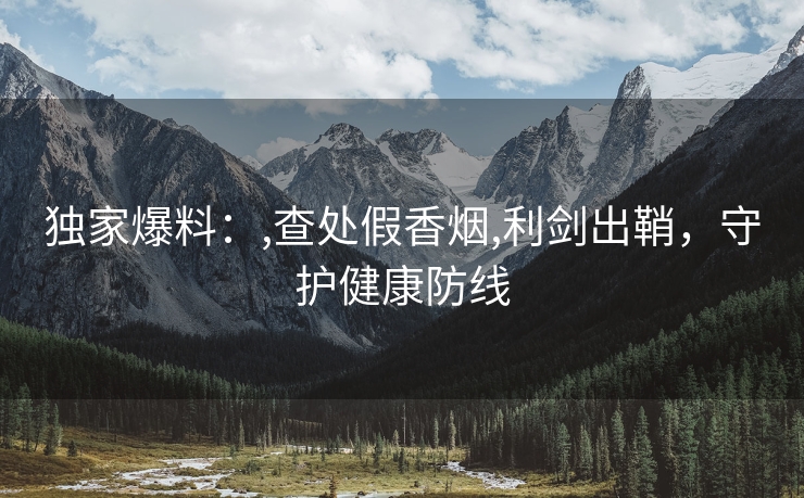 独家爆料：,查处假香烟,利剑出鞘，守护健康防线