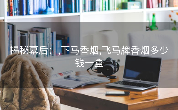 揭秘幕后：,下马香烟,飞马牌香烟多少钱一盒
