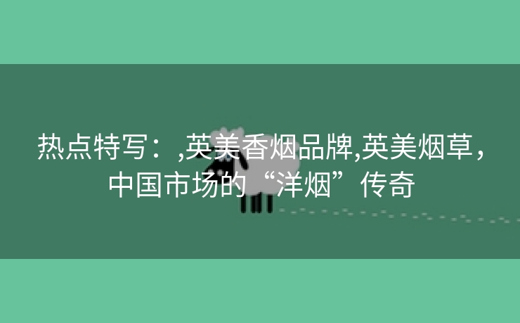 热点特写：,英美香烟品牌,英美烟草，中国市场的“洋烟”传奇