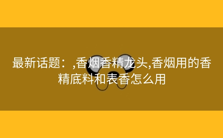 最新话题：,香烟香精龙头,香烟用的香精底料和表香怎么用