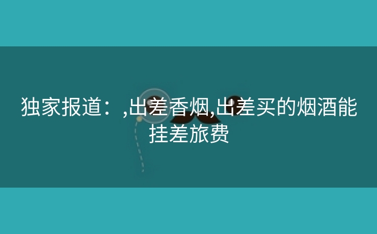 独家报道：,出差香烟,出差买的烟酒能挂差旅费