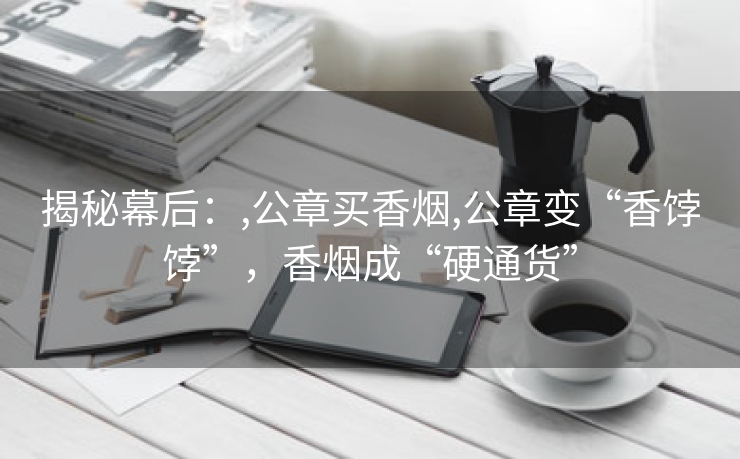 揭秘幕后：,公章买香烟,公章变“香饽饽”，香烟成“硬通货”