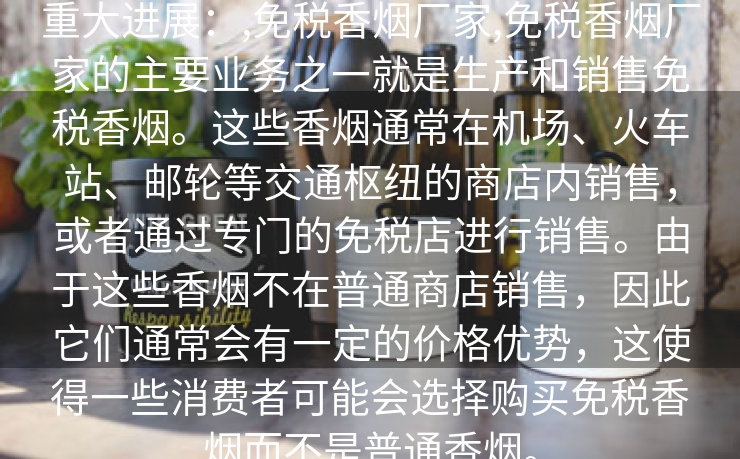 重大进展：,免税香烟厂家,免税香烟厂家的主要业务之一就是生产和销售免税香烟。这些香烟通常在机场、火车站、邮轮等交通枢纽的商店内销售，或者通过专门的免税店进行销售。由于这些香烟不在普通商店销售，因此它们通常会有一定的价格优势，这使得一些消费者可能会选择购买免税香烟而不是普通香烟。