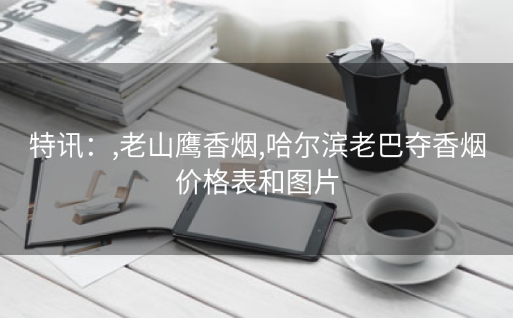 特讯：,老山鹰香烟,哈尔滨老巴夺香烟价格表和图片
