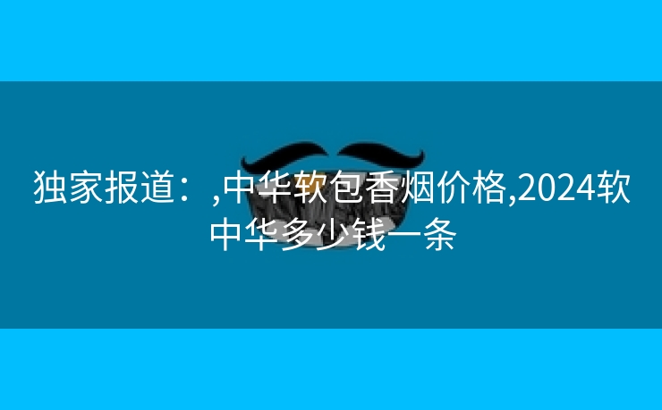 独家报道：,中华软包香烟价格,2024软中华多少钱一条