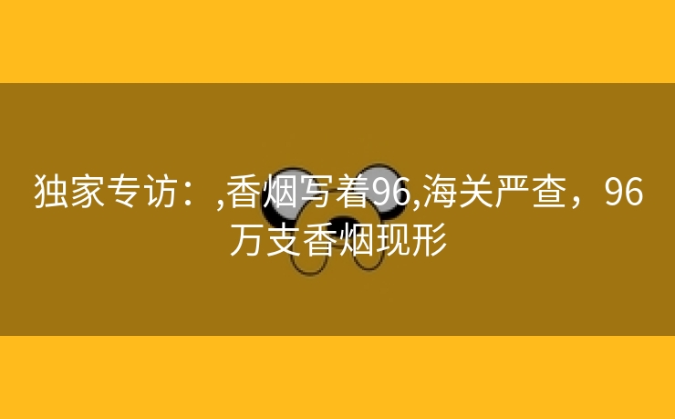 独家专访：,香烟写着96,海关严查，96万支香烟现形