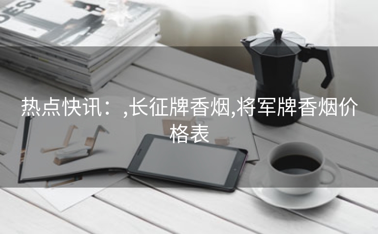 热点快讯：,长征牌香烟,将军牌香烟价格表
