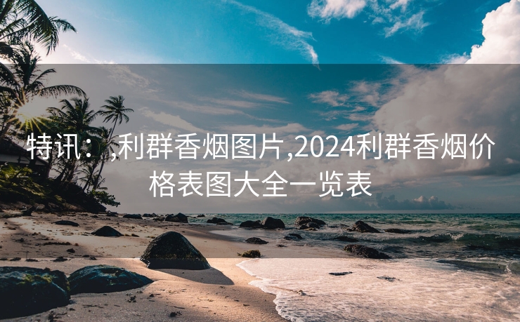 特讯：,利群香烟图片,2024利群香烟价格表图大全一览表