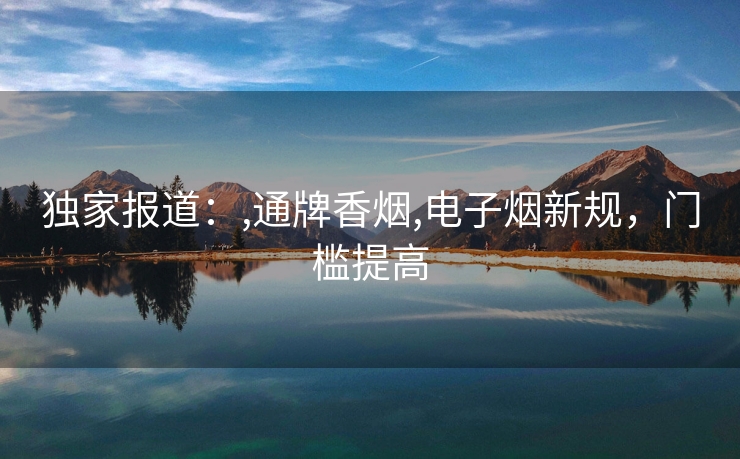 独家报道：,通牌香烟,电子烟新规，门槛提高