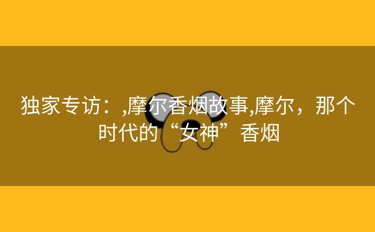 独家专访：,摩尔香烟故事,摩尔，那个时代的“女神”香烟