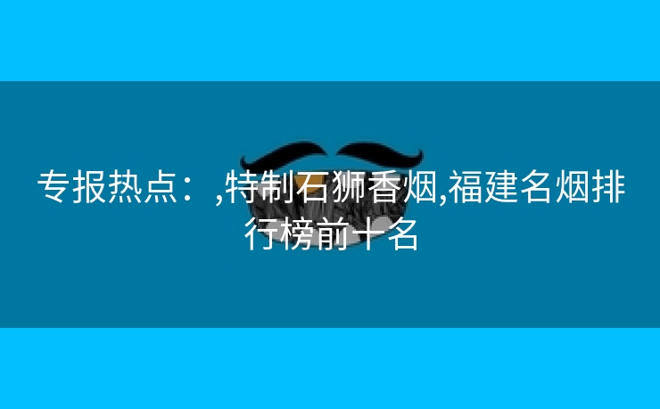 专报热点：,特制石狮香烟,福建名烟排行榜前十名