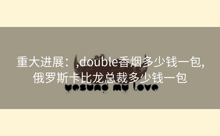 重大进展：,double香烟多少钱一包,俄罗斯卡比龙总裁多少钱一包