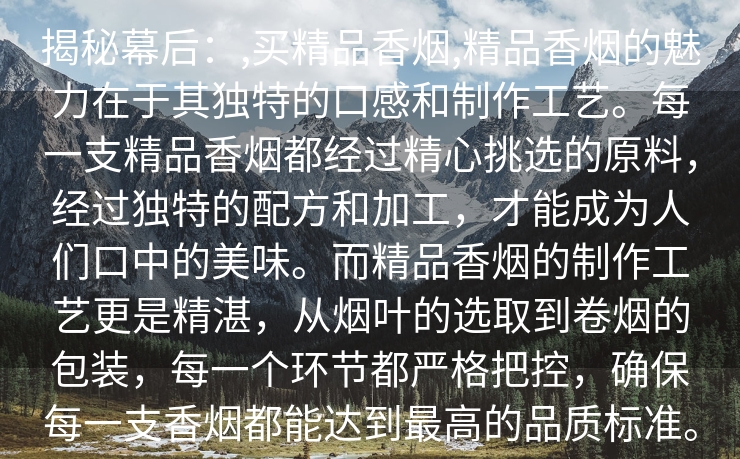 揭秘幕后：,买精品香烟,精品香烟的魅力在于其独特的口感和制作工艺。每一支精品香烟都经过精心挑选的原料，经过独特的配方和加工，才能成为人们口中的美味。而精品香烟的制作工艺更是精湛，从烟叶的选取到卷烟的包装，每一个环节都严格把控，确保每一支香烟都能达到最高的品质标准。
