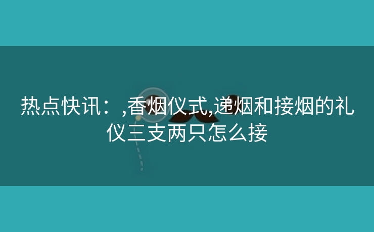 热点快讯：,香烟仪式,递烟和接烟的礼仪三支两只怎么接