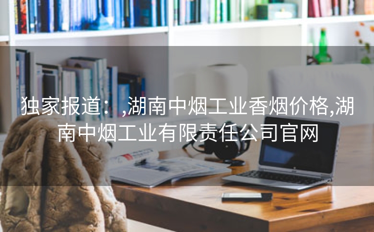独家报道：,湖南中烟工业香烟价格,湖南中烟工业有限责任公司官网