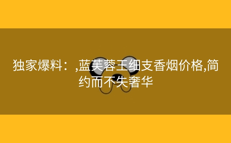 独家爆料：,蓝芙蓉王细支香烟价格,简约而不失奢华