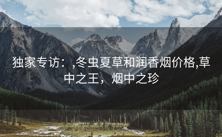 独家专访：,冬虫夏草和润香烟价格,草中之王，烟中之珍