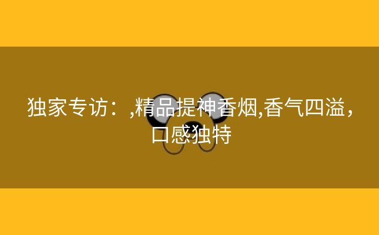 独家专访：,精品提神香烟,香气四溢，口感独特