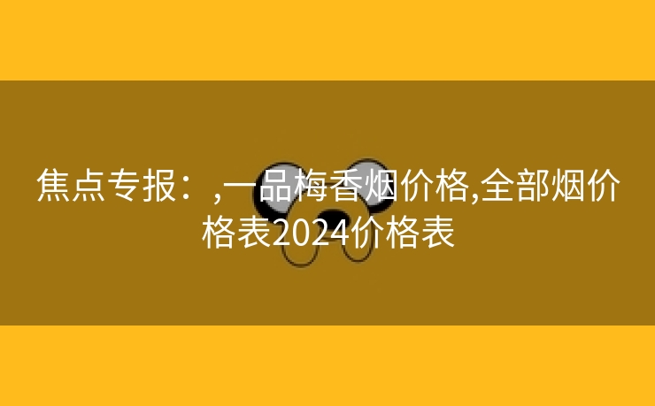 焦点专报：,一品梅香烟价格,全部烟价格表2024价格表