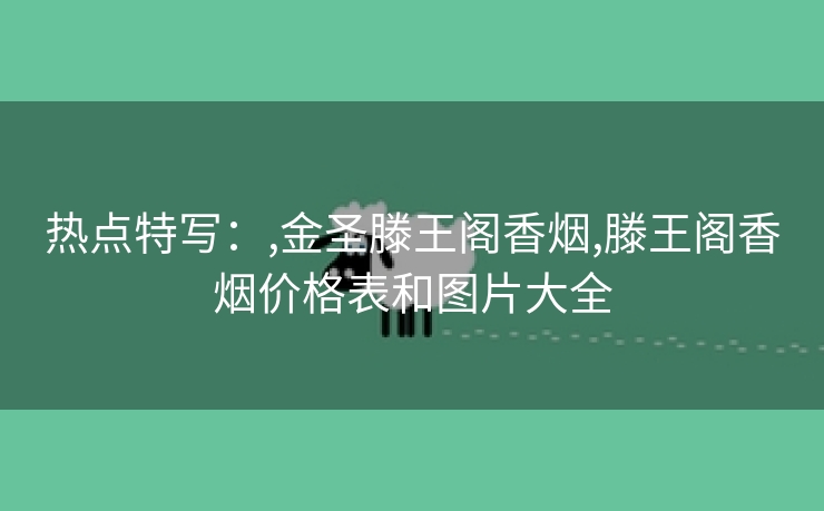 热点特写：,金圣滕王阁香烟,滕王阁香烟价格表和图片大全