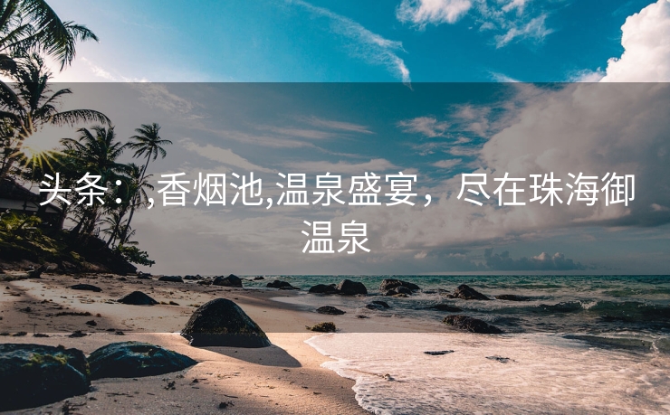 头条：,香烟池,温泉盛宴，尽在珠海御温泉