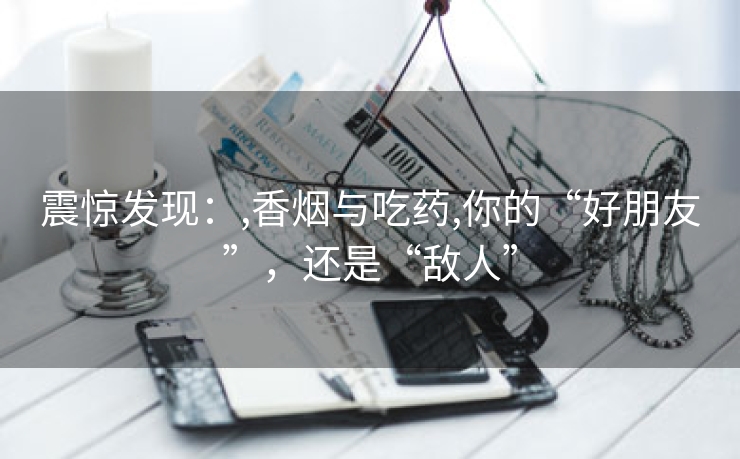 震惊发现：,香烟与吃药,你的“好朋友”，还是“敌人”